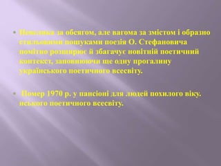  Невелика за обсягом, але вагома за змістом і образно
стильовими пошуками поезія О. Стефановича
помітно розширює й збагачує новітній поетичний
контекст, заповнюючи ще одну прогалину
українського поетичного всесвіту.
 Помер 1970 р. у пансіоні для людей похилого віку.
нського поетичного всесвіту.
 