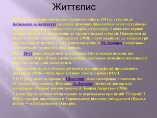 Життєпис
• Народився в родині німецького купця-колоніста. 1911 р. вступив до
Київського університету, де дістав ґрунтовну філологічну освіту (студіював
західну та слов'янську філологію, історію літератури). 3 початком першої
світової війни його депортовано до Архангельської губернії. Повернувся до
Києва у 1918 р., закінчив університет (1920), і його прийнято до аспірантури
при дослідному інституті УАН. Викладав разом із М. Зеровим у соціально-
економічному технікумі с. Баришівки.
• Вже в 20-ті роки розкрилися ті особливості його манери письма, що
зближували Юрія Клена з неокласиками: досконале володіння мистецькою
формою, своєрідний панестетизм.
• У Київському інституті народної освіти створив кафедру прикладного
мистецтва (1930—1931), брав активну участь у роботі ВУАН.
• З 1931 року живе та працює в Німеччині, тісно співпрацює з поетами, що
об'єднувались довкола «Вісника» Д. Донцова. Захистив докторську
дисертацію «Головні мотиви творчості Леоніда Андрєєва» (1936).
• У роки Другої світової війни служив за перекладача при штабі 17-ї армії. З
1943 р. працює викладачем в Українському вільному університеті (Прага),
згодом — в Інсбруцькому (Австрія).
 