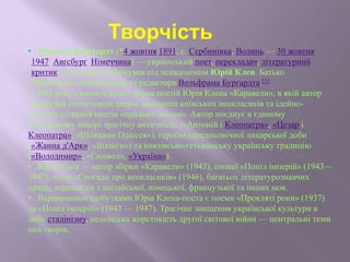 • О́ свальд Бу́рґгардт (*4 жовтня 1891, с. Сербинівка, Волинь — 30 жовтня
1947, Авґсбурґ, Німеччина) — український поет, перекладач, літературний
критик. Свої твори публікував під псевдонімом Юрій Клен. Батько
українського перекладача та редактора Вольфрама Бургардта.[1]
• 1943 року з'являєтьв світ збірка поезій Юрія Клена «Каравели», в якій автор
спробував синтезувати творчі принципи київських неокласиків та ідейно-
художні шукання поетів «празької школи». Автор поєднує в єдиному
естетичному вимірі трагічну античність («Антоній і Клеопатра», «Цезар і
Клеопатра», «Шляхами Одіссея»), героїзм середньовічної лицарської доби
(«Жанна д'Арк», «Вікінги») та князівсько-гетьманську українську традицію
(«Володимир», «Символ», «Україна»).
• Юрій Клен — автор збірки «Каравели» (1943), епопеї «Попіл імперій» (1943—
1947), есею «Спогади про неокласиків» (1946), багатьох літературознавчих
праць, перекладів з англійської, німецької, французької та інших мов.
• Вершинними здобутками Юрія Клена-поета є поеми «Прокляті роки» (1937)
та «Попіл імперій» (1943 — 1947). Трагічне знищення української культури в
добу сталінізму, нелюдська жорстокість другої світової війни — центральні теми
цих творів.
Творчість
 