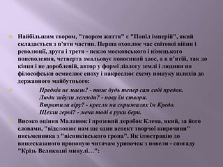  Найбільшим твором, "твором життя" є "Попіл імперій", який
складається з п’яти частин. Перша охоплює час світової війни і
революції, друга і третя - пекло московського і німецького
поневолення, четверта змальовує повоєнний хаос, а в п’ятій, так до
кінця і не доробленій, автор у формі діалогу землі і людини по
філософськи осмислює епоху і накреслює схему пошуку шляхів до
державного майбутнього:
 Предків не маєш? - тож будь тепер сам собі предок.
Люди забули легенди? - нову їм створи.
Втратили віру? - кресли на скрижалях їм Кредо.
Щезли герої? - меча тоді в руки бери.
 Високо оцінив Маланюк і прозовий доробок Клена, який, за його
словами, "відслонює нам ще один аспект творчої широчини"
письменника з "вісниківського грона". Як ілюстрацію до
вищесказаного пропоную читачам уривочок з новели - спогаду
"Крізь Великодні минулі…":
 