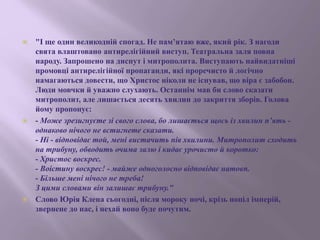  "І ще один великодній спогад. Не пам’ятаю вже, який рік. З нагоди
свята влаштовано антирелігійний виступ. Театральна заля повна
народу. Запрошено на диспут і митрополита. Виступають найвидатніші
промовці антирелігійної пропаганди, які проречисто й логічно
намагаються довести, що Христос ніколи не існував, що віра є забобон.
Люди мовчки й уважно слухають. Останнім мав би слово сказати
митрополит, але лишається десять хвилин до закриття зборів. Голова
йому пропонує:
 - Може зрезигнуєте зі свого слова, бо лишається щось із хвилин п’ять -
однаково нічого не встигнете сказати.
- Ні - відповідає той, мені вистачить пів хвилини. Митрополит сходить
на трибуну, обводить очима залю і кидає урочисто й коротко:
- Христос воскрес.
- Воістину воскрес! - майже одноголосно відповідає натовп.
- Більше мені нічого не треба!
З цими словами він залишає трибуну."
 Слово Юрія Клена сьогодні, після мороку ночі, крізь попіл імперій,
звернене до нас, і нехай воно буде почутим.
 