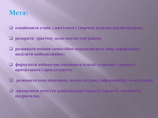 Мета:
 ознайомити учнів з життєвим і творчим шляхом поетів-пражан;
 розкрити трагічну долю поетів-емігрантів;
 розвивати вміння самостійно опрацьовувати нову інформацію,
виділяти найважливіше;
 формувати вміння висловлювати власні судження з приводу
прочитаного і прослуханого;
 розвивати комунікативну, полікультурну, інформаційну компетенції;
 виховувати почуття національної гідності, гордості, людяності,
патріотизму.
 