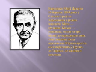 Народився Юрій Дараган
16 березня 1894 року у
Єлисаветграді на
Херсонщині в родині
інженера. Мати —
грузинка. Батько —
українець, помер за три
місяці до народження сина,
тому невдовзі після
народження Юрія осиротіла
сім'я переїздить у Грузію,
до Тифліса, де малюка й
хрестили.
 