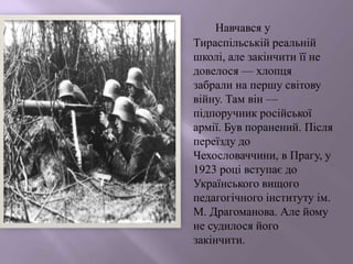 Навчався у
Тираспільській реальній
школі, але закінчити її не
довелося — хлопця
забрали на першу світову
війну. Там він —
підпоручник російської
армії. Був поранений. Після
переїзду до
Чехословаччини, в Прагу, у
1923 році вступає до
Українського вищого
педагогічного інституту ім.
М. Драгоманова. Але йому
не судилося його
закінчити.
 