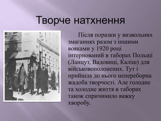 Творче натхнення
Після поразки у визвольних
змаганнях разом з іншими
вояками у 1920 році
інтернований в таборах Польщі
(Ланцут, Вадовиці, Каліш) для
військовополонених. Тут і
прийшла до нього непереборна
жадоба творчості. Але голодне
та холодне життя в таборах
також спричинило важку
хворобу.
 