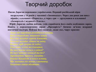 Творчий доробок
Писав Дараган переважно українською. Перший російський вірш
надрукував у 14 років у часописі «Закавказье». Через два роки дав цикл
віршів у альманах «Поросль», а через три — друкувався в альманасі
«Іммортелі» і журналі «Хмель».
Юрій Дараган любив пейзаж, умів сприймати його своїм особливим зором.
Навіть у передсмертному вірші „Прозорість” бачимо зв’язок яскравої
поетичної палітри. Пейзаж його надихає, додає сил, чарує красою:
Знову під мереживо розквітлого ясмину,
Крізь ажуровість запашних кущів,
Веселий молодик серпом блищить,
Веселий молодик зійшов на зміну,
Ясмину мрії линуть до небес,
Тона води, зелені та блакитні,
Ви пам’таєте колись у квітні?
Ви пам’ятаєте конвалії та боз?
Зарожевійте трунки, оживіть –
Інакше більшість п’яного ясмину,
Що заховавсь без тями у шипшину,
Холодним сипом облетить.
 