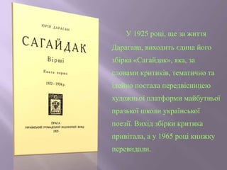 У 1925 році, ще за життя
Дарагана, виходить єдина його
збірка «Сагайдак», яка, за
словами критиків, тематично та
ідейно постала передвісницею
художньої платформи майбутньої
празької школи української
поезії. Вихід збірки критика
привітала, а у 1965 році книжку
перевидали.
 