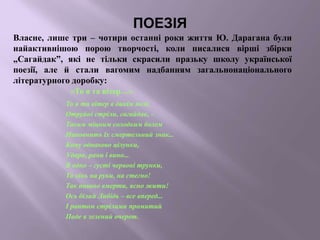 ПОЕЗІЯ
«То я та вітер…»
То я та вітер в дикім полі,
Отруйні стріли, сагайдак, -
Таким міцним солодким болем
Наповнить їх смертельний знак...
Кому однаково цілунки,
Удари, рани і вино...
В одно – густі червоні трунки,
Та кінь на руки, на стегно!
Так пишно вмерти, ясно жити!
Ось білий Либідь – все вперед...
І раптом стрілами промитий
Паде в зелений очерет.
Власне, лише три – чотири останні роки життя Ю. Дарагана були
найактивнішою порою творчості, коли писалися вірші збірки
„Сагайдак”, які не тільки скрасили празьку школу української
поезії, але й стали вагомим надбанням загальнонаціонального
літературного доробку:
 