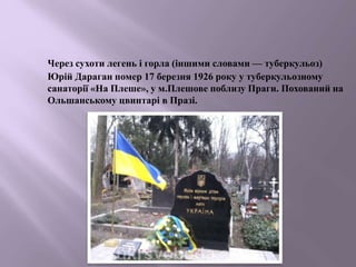 Через сухоти легень і горла (іншими словами — туберкульоз)
Юрій Дараган помер 17 березня 1926 року у туберкульозному
санаторії «На Плеше», у м.Плешове поблизу Праги. Похований на
Ольшанському цвинтарі в Празі.
 