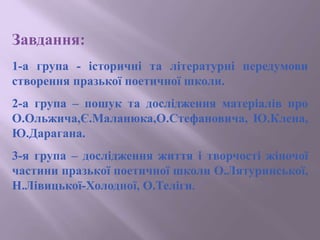 Завдання:
1-а група - історичні та літературні передумови
створення празької поетичної школи.
2-а група – пошук та дослідження матеріалів про
О.Ольжича,Є.Маланюка,О.Стефановича, Ю.Клена,
Ю.Дарагана.
3-я група – дослідження життя і творчості жіночої
частини празької поетичної школи О.Лятуринської,
Н.Лівицької-Холодної, О.Теліги.
 