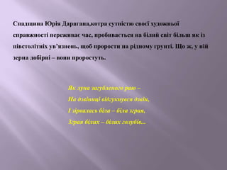 Спадщина Юрія Дарагана,котра сутністю своєї художньої
справжності переживає час, пробивається на білий світ більш як із
півстолітніх ув’язнень, щоб прорости на рідному грунті. Що ж, у ній
зерна добірні – вони проростуть.
Як луна загубленого раю –
На дзвіниці відгукнувся дзвін,
І зірвалась біла – біла зграя,
Зграя білих – білих голубів...
 