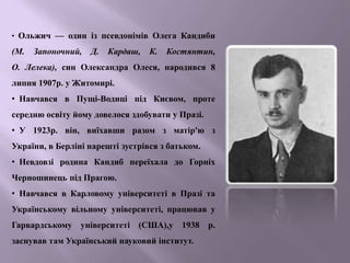 • Ольжич — один із псевдонімів Олега Кандиби
(М. Запоночний, Д. Кардаш, К. Костянтин,
О. Лелека), син Олександра Олеся, народився 8
липня 1907р. у Житомирі.
• Навчався в Пущі-Водиці під Києвом, проте
середню освіту йому довелося здобувати у Празі.
• У 1923p. він, виїхавши разом з матір'ю з
України, в Берліні нарешті зустрівся з батьком.
• Невдовзі родина Кандиб переїхала до Горніх
Черношинець під Прагою.
• Навчався в Карловому університеті в Празі та
Українському вільному університеті, працював у
Гарвардському університеті (США),у 1938 р.
заснував там Український науковий інститут.
 