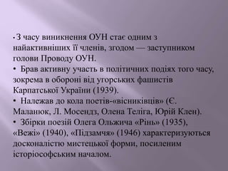• З часу виникнення ОУН стає одним з
найактивніших її членів, згодом — заступником
голови Проводу ОУН.
• Брав активну участь в політичних подіях того часу,
зокрема в обороні від угорських фашистів
Карпатської України (1939).
• Належав до кола поетів-«вісниківців» (Є.
Маланюк, Л. Мосендз, Олена Теліга, Юрій Клен).
• Збірки поезій Олега Ольжича «Рінь» (1935),
«Вежі» (1940), «Підзамчя» (1946) характеризуються
досконалістю мистецької форми, посиленим
історіософським началом.
 