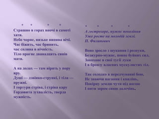 * * * *
Страшно в горах вночі в самоті
хати.
Небо чорне, низьке випива вічі.
Час біжить, час бринить,
час сплива в вічність.
Тіло прагне дванадцять синів
мати.
А на долах — там вірять у пору
яру.
Душі — дзвінко-стрункі, і тіла —
пружні.
І тортури стріва, і стріва кару
Гордовита зухвалість, тверда
мужність.
* * * *
А гострозоре, мужнє покоління
Уже росте на молодій землі.
П. Филипович
Воно зросло з шукання і розпуки,
Безжурно-мужнє, повне буйних сил,
Закохане в свої тугії луки
І в бронзу власних мускулястих тіл.
Так солодко в передчуванні бою,
Не знаючи вагання і квилінь,
Покірну землю чути під ногою
І пити зором синю далечінь.
 