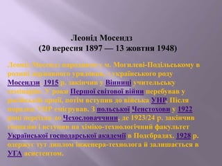 Леонід Мосендз
(20 вересня 1897 — 13 жовтня 1948)
Леонід Мосендз народився у м. Могилеві-Подільському в
родині державного урядовця, з українського роду
Мосендзи. 1915 р. закінчив у Вінниці учительську
семінарію. У роки Першої світової війни перебував у
російській армії, потім вступив до війська УНР. Після
поразки УНР емігрував. З польської Ченстохови у 1922
році переїхав до Чехословаччини, де 1923/24 p. закінчив
гімназію і вступив на хіміко-технологічний факультет
Української господарської академії в Подєбрадах. 1928 р.
одержує тут диплом інженера-технолога й залишається в
УГА асистентом.
 