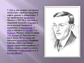 У 1931 р. він захищає докторську
дисертацію з проблем переробки
нафти, працює в лабораторіях. У
час пробудження Закарпаття
Мосендз у 1937/38 p. викладає в
Державній академії в Сваляві, а
після окупації Закарпаття
переїжджає до Братислави. У
1945 р. виїздить до Австрії. У м.
Інсбруку Мосендз заприятелював
з Ю. Кленом (О. Бургардтом), з
яким разом 1947 р. видав (під
спільним псевдонімом Порфирій
Горотак) збірку пародійних
віршів «Дияволічні параболи». У
1946 р., тяжко хворий на сухоти,
переїжджає до Швейцарії, де в м.
Бльоне (Blonay)
 