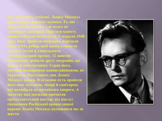 Як і належить стоїкові, Леонід Мосендз
розлучався з життям мужньо. Те, що
недуга невиліковна, для нього не
становило таємниці. Прагнув одного:
якомога більше встигнути. У вересні 1948
року йому зробили операцію: вирізали
ззаду п'ять ребер, щоб якось стиснути
зогнилі легені й уповільнити
туберкульозний процес. 12 жовтня
Мосендзові зробили другу операцію, ще
важчу й небезпечнішу. Серце його,
змучене надмірними навантаженнями, не
втримало. Наступного дня Леонід
Мосендз помер. В останню путь провели
його двоє земляків, лікарі й санітарки,
які полюбили незвичайного хворого. А
молитву над могилою прочитав
протестантський пастор: від послуг
священика Російської православної
церкви Леонід Мосендз відмовився ще за
життя.
 