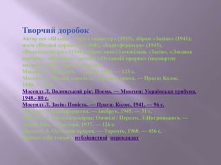 Творчий доробок
Автор есе «Штайн — ідея і характер» (1935), збірки «Зодіак» (1941);
поем «Вічний корабель» (1940), «Канітферштан» (1945),
«Волинський рік» (1948), збірок новел і оповідань «Засів», «Людина
покірна», «Відплата»; роману «Останній пророк» (посмертне
видання 1960). Окремі видання:
Мосендз Л. Відплата. — Львів, 1939. — 125 с.
Мосендз Л. Вічний корабель: Лірична драма. — Прага: Колос,
1940. — 32 с.
Мосендз Л. Волинський рік: Поема. — Мюнхен: Українська трибуна,
1948.- 80 с.
Мосендз Л. Засів: Повість. — Прага: Колос, 1941. — 96 с.
Мосендз Л. Канітферштан. — Інсбрук, 1945. — 31 с.
Мосендз Л. Людина покірна: Оповіді / Передм. Л.Нигрицького. —
Львів: Вид. І. Тиктора, 1937. — 126 с.
Мосендз Л. Останній пророк. — Торонто, 1960. — 456 с.
Виявив себе також у публіцистиці, перекладах.
 