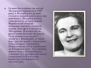  Галина Боголюбова (по матері
Мазуренко) народилася 1901
року в Петербурзі в родині
студента дворянського роду, що
навчався у Петербурзькому
університеті, та випускниці
Воронезької гімназії –
сімнадцятирічної слухачки
курсів Лесгафта Єлизавети
Мазуренко. Невдовзі після
розлучення батьків маленька
Галя опиняється разом з
матір’ю у Швейцарії, де мати
бере другий шлюб з інженером
Олександром Сергієнком.
Новостворена сім’я переїжджає
до Катеринослава. Там дівчина
навчається у комерційному
училищі та у малярській школі
імпресіоніста В’ячеслава
Корнєєва (малювання та
скульптура).
 