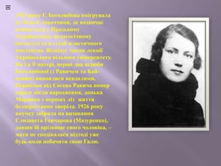 
1923 року Г. Боголюбова емігрувала
до Чехо-Словаччини, де водночас
навчається у Празькому
Українському педагогічному
інституті та в студії пластичного
мистецтва. Відвідує також лекції
Українського вільного університету.
Як і в її матері, перші два шлюби
Боголюбової (з Равичем та Бай-
ковим) виявилися невдалими.
Первісток від Євгена Равича помер
одразу після народження, донька
Маринка з перших літ життя
безперестанно хворіла. 1926 року
внучку забрала на виховання
Єлизавета Гончарова (Мазуренко),
давши їй прізвище свого чоловіка, –
мати не сподівалася відтоді уже
будь-коли побачити свою Галю.
 