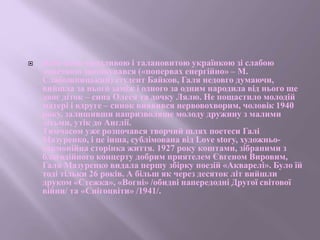  Втім коли вродливою і талановитою українкою зі слабою
донечкою заопікувався («попервах енергійно» – М.
Слабошпицький) студент Байков, Галя недовго думаючи,
вийшла за нього заміж і одного за одним народила від нього ще
двоє діток – сина Олеся та дочку Лялю. Не пощастило молодій
матері і вдруге – синок виявився нервовохворим, чоловік 1940
року, залишивши напризволяще молоду дружину з малими
дітьми, утік до Англії.
Тимчасом уже розпочався творчий шлях поетеси Галі
Мазуренко, і це інша, сублімована від Love story, художньо-
гармонійна сторінка життя. 1927 року коштами, зібраними з
благодійного концерту добрим приятелем Євгеном Вировим,
Галя Мазуренко видала першу збірку поезій «Акварелі». Було їй
тоді тільки 26 років. А більш як через десяток літ вийшли
друком «Стежка», «Вогні» /обидві напередодні Другої світової
війни/ та «Снігоцвіти» /1941/.
 