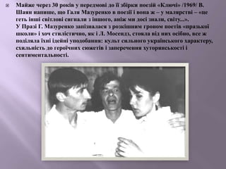  Майже через 30 років у передмові до її збірки поезій «Ключі» /1969/ В.
Шаян напише, що Галя Мазуренко в поезії і вона ж – у малярстві – «це
геть інші світлові сигнали з іншого, аніж ми досі знали, світу...».
У Празі Г. Мазуренко запізналася з розкішним гроном поетів «празької
школи» і хоч стилістично, як і Л. Мосендз, стояла від них осібно, все ж
поділяла їхні ідейні уподобання: культ сильного українського характеру,
схильність до героїчних сюжетів і заперечення хуторянськості і
сентиментальності.
 
