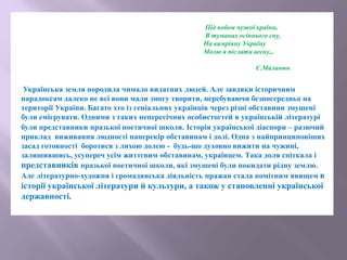 Під небом чужої країни,
В туманах осіннього сну,
На вимріяну Україну
Молю я післати весну...
Є.Маланюк
Українська земля породила чимало видатних людей. Але завдяки історичним
парадоксам далеко не всі вони мали змогу творити, перебуваючи безпосередньо на
території України. Багато хто із геніальних українців через різні обставини змушені
були емігрувати. Одними з таких непересічних особистостей в українській літературі
були представники празької поетичної школи. Історія української діаспори – разючий
приклад виживання людності наперекір обставинам і долі. Одна з найпринциповіших
засад готовності боротися з лихою долею - будь-що духовно вижити на чужині,
залишившись, усупереч усім життєвим обставинам, українцем. Така доля спіткала і
представників празької поетичної школи, які змушені були покидати рідну землю.
Але літературно-художня і громадянська діяльність пражан стала помітним явищем в
історії української літератури й культури, а також у становленні української
державності.
 