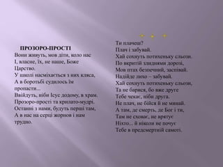ПРОЗОРО-ПРОСТІ
Вони живуть, мов діти, коло нас
І, власне, їх, не наше, Боже
Царство.
У школі насміхається з них кляса,
А в боротьбі судилось їм
пропасти...
Ввійдуть, ніби Ісус додому, в храм.
Прозоро-прості та крилато-мудрі.
Останні з нами, будуть перші там,
А в нас на серці жорнов і нам
трудно.
Ти плачеш?
Плач і забувай.
Хай сохнуть потихеньку сльози.
По вкритій злиднями дорозі,
Мов птах безпечний, заспівай.
Надійде лихо – забувай.
Хай сохнуть потихеньку сльози,
Та не барися, бо вже друге
Тебе чекає, ніби друга.
Не плач, не бійся й не минай.
А там, де смерть, де Бог і ти,
Там не сховає, не врятує
Ніхто... й ніколи не почує
Тебе в предсмертній самоті.
 