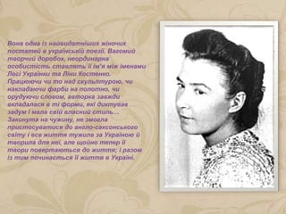 Вона одна із найвидатніших жіночих
постатей в українській поезії. Вагомий
творчий доробок, неординарна
особистість ставлять її ім’я між іменами
Лесі Українки та Ліни Костенко.
Працюючи чи то над скульптурою, чи
накладаючи фарби на полотно, чи
орудуючи словом, авторка завжди
вкладалася в ті форми, які диктував
задум і мала свій власний стиль…
Закинута на чужину, не змогла
пристосуватися до англо-саксонського
світу і все життя тужила за Україною й
творила для неї, але щойно тепер її
твори повертаються до життя; і разом
із тим починається її життя в Україні.
 