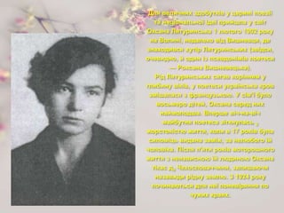 Для величних здобутків у царині поезії
та національної ідеї прийшла у світ
Оксана Лятуринська 1 лютого 1902 року
на Волині, недалеко від Вишневця, де
знаходився хутір Лятуринських (звідси,
очевидно, й один із псевдонімів поетеси
— Роксана Вишневецька).
Рід Лятуринських сягав корінням у
глибину віків, у поетеси українська кров
змішалася з французькою. У сім'ї було
восьмеро дітей, Оксана серед них
наймолодша. Вперше віч-на-віч
майбутня поетеса зіткнулась 3
жорстокістю життя, коли в 17 років була
силоміць видана заміж, за нелюбого їй
чоловіка. Після п'яти років моторошного
життя з ненависною їй людиною Оксана
тікає д0 Чехословаччини, залишаючи
назавжди рідну землю. З 1924 року
починаються для неї поневіряння по
чужих краях.
 