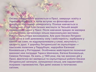 Оксана Лятурикіська оселяється в Празі, завершує освіту а
Українській гімназії, а потім вступає на філософський
факультет Карлового університету. Пізніше навчається в
Українській студії пластичних мистецтв та Чеській вищій
промисловій школі у Празі. Після навчання працює як малярка
і скульпторка, організовує кілька персональних виставок.
Робота скульптора виснажувала. Але руки Оксани Лятурин-
ської таїли в собі дивовижну силу і майстерність: карбували у
камені так само, як віддзеркалювали у слові, могутність і
щедрість душі. У доробку Лятуринської як скульпторки —
пам'ятник полеглим у Пардубіцях, надгробок Євгенові
Коновальцю у Роттердамі. Особливою майстерністю позначені
виконані нею погруддя Тараса Шевченка, Євгена Коновальця,
Симона Петлюри. На жаль, у 1945 році, під час воєнних дій у
Празі, фактично всі малярські та скульпторські роботи Оксани
Лятуринської загинули, залишилося кілька, але надзвичайно
яскравих і промовистих. Про деякі знаємо із тогочасних
світлин.
 