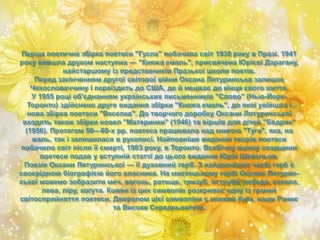 Перша поетична збірка поетеси "Гусла" побачила світ 1938 року в Празі. 1941
року вийшла друком наступна — "Княжа емаль", присвячена Юрієві Дарагану,
найстаршому із представників Празької школи поетів.
Перед закінченням другої світової війни Оксана Лятуринська залишає
Чехословаччину і переїздить до США, де й мешкає до кінця свого життя.
У 1955 році об'єднанням українських письменників "Слово" (Нью-Йорк-
Торонто) здійснено друге видання збірки "Княжа емаль", до якої увійшла і
нова збірка поетеси "Веселка". До творчого доробку Оксани Лятуринської
входять також збірки новел "Материнки" (1946) та віршів для дітей "Бедрик"
(1956). Протягом 50—60-х рр. поетеса працювала над книгою "Туга", яка, на
жаль, так і залишилася в рукописі. Найповніше видання творів поетеси
побачило світ після її смерті, 1983 року, в Торонто. Всебічну оцінку спадщини
поетеси подав у вступній статті до цього видання Юрій Шевельов.
Поезія Оксани Лятуринської — її духовний герб. З найдавніших часів герб є
своєрідною біографією його власника. На мистецькому гербі Оксани Лятурин-
ської можемо зобразити меч, вогонь, ратище, тризуб, яструба, лебедя, сокола,
лева, ліру, когута. Кожен із цих символів розкриває одну із граней
світосприйняття поетеси. Джерелом цієї символіки є княжий Київ, наше Раннє
та Високе Середньовіччя.
 