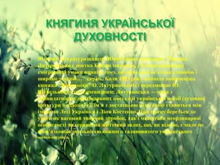 КНЯГИНЯ УКРАЇНСЬКОЇ
ДУХОВНОСТІ
 Відомий літературознавець Юрій Бойко зауважив: "Оксана
Лятуринська є поетка Божою милостю, і тільки жалюгідні
еміграційні умови винні в тому, що вона досі не стала славною і
широко знаною…" скрізь. Коли 1983 року вийшла найповніша
книжка "Вибраного" О. Лятуринської (з передмовою Ю.
Шевельова), стало очевидним: Лятуринська — одна з
найвидатніших оригінальних постатей української поезії (духовної
культури в цілому) і її ім'я з достатньою підставою ставиться між
іменами Лесі Українки і Ліни Костенко. При цьому береться до
уваги як вагомий творчий доробок, так і масштаби неординарної
особистості та тернистий життєвий шлях, що, як відомо, є мало не
обов'язковою реальністю кожного талановитого українського
митця-патріота.
 