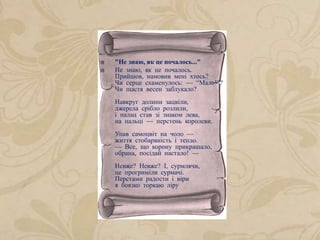  "Не знаю, як це почалось..."
 Не знаю, як це почалось.
Прийшов, намовив мені хтось?
Чи серце схаменулось: — “Мало!”?
Чи щастя весен заблукало?
Навкруг долини зацвіли,
джерела срібло розлили,
і палац став зі знаком лева,
на пальці — перстень королеви.
Упав самоцвіт на чоло —
життя стобарвність і тепло.
— Все, що корону прикрашало,
обрана, посідай настало! —
Невже? Невже? І, сурмлячи,
це прогриміли сурмачі.
Перстами радости і віри
я боязко торкаю ліру
 