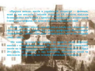 «Празька школа» поетів в українській літературі — феномен,
який не має аналогів у світовій літературі XX століття, оскільки
безпосередньо пов'язаний з процесами національного становлення
і тими катастрофами, що випали на долю української нації.
Назва «Празька школа», яка об'єднала самобутніх і близьких за
світоглядом поетів, уперше була вжита професором Володимиром
Державиним у роботі «Три роки літературного життя на еміграції
(1945—-1947)».
Ще одним суттєвим аргументом на користь назви «Празька
школа» є географічний чинник. Не слід забувати, що становлення
поетів як індивідуальних творчих особистостей відбулося в Празі
20-х років, де більшість із них навчалися, відвідували лекції чи
викладали у місцевих вузах та інших навчальних установах.
 