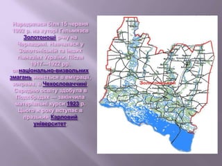 Народилася біля 15 червня
1902 р. на хуторі Гельмязєв
Золотоноші р-ну на
Черкащині. Навчалася у
Золотоніській та інших
гімназіях України. Після
1917—1922 рр.
опнаціонально-визвольних
змагань иняється в еміграції,
зокрема, в Чехословаччині.
Середню освіту здобула в
Подєбрадах — закінчила
матеріальні курси 1923 р.
Цього ж року вступає в
празький Карловий
університет.
 