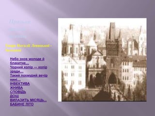 Небо знов молоде й
блакитне…
Чорний колір — колір
зради…
Такий похмурий вечір
нині…
ІНВЕКТИВА
ЖНИВА
СПОВІДЬ
ДОЩ
ВИЛАЗИТЬ МІСЯЦЬ...
БАБИНЕ ЛІТО
Празька
школа
поетів
Твори Наталії Левицької -
Холодної
 
