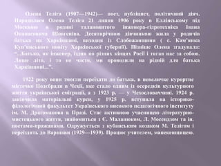 Олена Теліга (1907—1942)— поет, публіцист, політичний діяч.
Народилася Олена Теліга 21 липня 1906 року в Еллінському під
Москвою в родині талановитого інженера-гідротехніка Івана
Опанасовича Шовгеніва. Десятирічною дівчинкою жила у родичів
батька на Харківщині, виходця із Слобожанщини ( с. Кам’янка
Куп’янського повіту Харківської губернії). Пізніше Олена згадувала:
“...Батько, як інженер, їздив по різних кінцях Росії і тягав нас за собою.
Лише літо, і то не часто, ми проводили на рідній для батька
Харківщині...”.
1922 року вони змогли переїхати до батька, в невеличке курортне
містечко Подєбради в Чехії, яке стало одним із осередків культурного
життя української еміграції, а з 1923 р. — у Чехословаччині. 1924 р.
закінчила матеріальні курси, у 1925 р. вступила на історико-
філологічний факультет Українського високого педагогічного інституту
ім. М. Драгоманова в Празі. Стає активною учасницею літературно-
мистецького життя, знайомиться з Є. Маланюком, Л. Мосендзом та ін.
поетами-пражанами. Одружується з кубанським козаком М. Телігом і
переїздить до Варшави (1929—1939). Працює учителем, манекенщицею.
 
