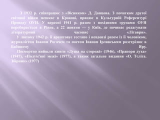 З 1932 р. співпрацює з «Вісником» Д. Донцова. З початком другої
світової війни мешкає в Кракові, працює в Культурній Референтурі
Проводу ОУН. У вересні 1941 р. разом з похідними групами ОУН
перебирається в Рівне, а 22 жовтня — у Київ, де починає редагувати
літературний часопис «Літаври».
У лютому 1942 р. її арештовує гестапо і невдовзі разом із її чоловіком,
журналістом Іваном Рогачем та поетом Іваном Ірлявським розстрілює в
Бабиному Яру.
Посмертно вийшли книги «Душа на сторожі» (1946), «Прапори духа»
(1947), «Полум'яні межі» (1977), а також загальне видання «О. Тєліга.
Збірник» (1977)
 