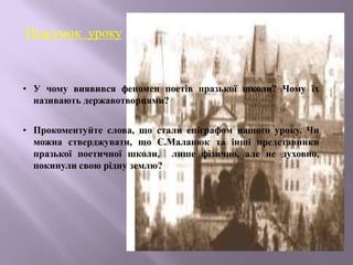 Підсумок уроку
• У чому виявився феномен поетів празької школи? Чому їх
називають державотворцями?
• Прокоментуйте слова, що стали епіграфом нашого уроку. Чи
можна стверджувати, що Є.Маланюк та інші представники
празької поетичної школи, лише фізично, але не духовно,
покинули свою рідну землю?
 