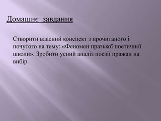 Домашнє завдання
Створити власний конспект з прочитаного і
почутого на тему: «Феномен празької поетичної
школи». Зробити усний аналіз поезії пражан на
вибір.
 