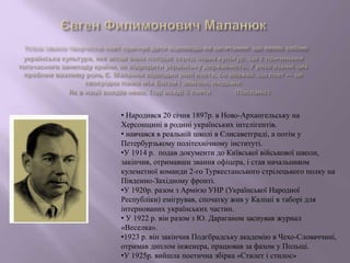• Народився 20 січня 1897р. в Ново-Архангельську на
Херсонщині в родині українських інтелігентів.
• навчався в реальній школі в Єлисаветграді, а потім у
Петербурзькому політехнічному інституті.
•У 1914 р. подав документи до Київської військової школи,
закінчив, отримавши звання офіцера, і став начальником
кулеметної команди 2-го Туркестанського стрілецького полку на
Південно-Західному фронті.
•У 1920р. разом з Армією УНР (Української Народної
Республіки) емігрував, спочатку жив у Каліші в таборі для
інтернованих українських частин.
• У 1922 р. він разом з Ю. Дараганом заснував журнал
«Веселка».
•1923 р. він закінчив Подєбрадську академію в Чехо-Словаччині,
отримав диплом інженера, працював за фахом у Польщі.
•У 1925р. вийшла поетична збірка «Стилет і стилос»
 