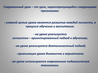 Современный урок – это урок, характеризующийся следующими
признаками:
- главной целью урока является развитие каждой личности, в
процессе обучения и воспитания;
- на уроке реализуется
личностно – ориентированный подход к обучению;
- на уроке реализуется деятельностный подход;
- организация урока динамична и вариативна;
- на уроке используются современные педагогические
технологии.
 