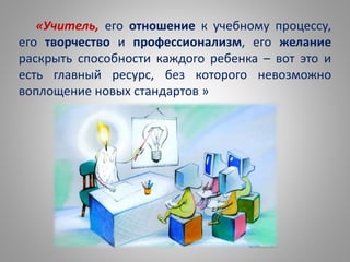 «Учитель, его отношение к учебному процессу,
его творчество и профессионализм, его желание
раскрыть способности каждого ребенка – вот это и
есть главный ресурс, без которого невозможно
воплощение новых стандартов »
 