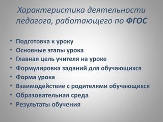 Характеристика деятельности
педагога, работающего по ФГОС
• Подготовка к уроку
• Основные этапы урока
• Главная цель учителя на уроке
• Формулировка заданий для обучающихся
• Форма урока
• Взаимодействие с родителями обучающихся
• Образовательная среда
• Результаты обучения
 
