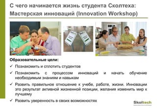 С чего начинается жизнь студента Сколтеха:
Мастерская инноваций (Innovation Workshop)
Образовательные цели:
 Познакомить и сплотить студентов
 Познакомить с процессом инноваций и начать обучение
необходимым знаниям и навыкам
 Развить правильное отношение к учебе, работе, жизни. Инновации
это результат активной жизненной позиции, желания изменить мир к
лучшему
 Развить уверенность в своих возможностях
 
