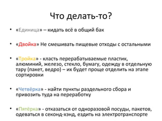 Что делать-то?
• «Единица» – кидать всё в общий бак
• «Двойка» Не смешивать пищевые отходы с остальными
• «Тройка» - класть перерабатываемые пластик,
алюминий, железо, стекло, бумагу, одежду в отдельную
тару (пакет, ведро) – их будет проще отделить на этапе
сортировки
• «Четвёрка» - найти пункты раздельного сбора и
привозить туда на переработку
• «Пятёрка» - отказаться от одноразовой посуды, пакетов,
одеваться в секонд-хэнд, ездить на электротранспорте
 