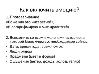 Как включить эмоцию?
1. Проговаривание
«Боже как это интересно!»,
«Я логарифмирую = мне нравится!»
2. Вспомнить со всеми мелочами историю, в
которой было чувство, необходимое сейчас
- Дата, время года, время суток
- Люди рядом
- Предметы (цвет и форма)
- Ощущения (ветер, дождь, холод, тепло)
 
