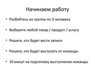 Начинаем работу
• Разбейтесь на группы по 3 человека
• Выберете любой товар / продукт / услугу
• Решите, кто будет вести записи
• Решите, кто будет выступать от команды
• 10 минут на подготовку выступления команды
 
