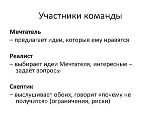 Участники команды
Мечтатель
– предлагает идеи, которые ему нравятся
Реалист
– выбирает идеи Мечтателя, интересные –
задаёт вопросы
Скептик
– выслушивает обоих, говорит «почему не
получится» (ограничения, риски)
 